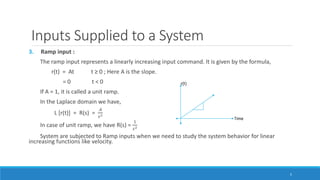 Inputs Supplied to a System
3. Ramp input :
The ramp input represents a linearly increasing input command. It is given by the formula,
r(t) = At t ≥ 0 ; Here A is the slope.
= 0 t < 0
If A = 1, it is called a unit ramp.
In the Laplace domain we have,
L [r(t)] = R(s) =
𝐴
𝑠2
In case of unit ramp, we have R(s) =
1
𝑠2
System are subjected to Ramp inputs when we need to study the system behavior for linear
increasing functions like velocity.
5
 