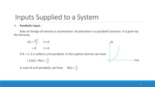 Inputs Supplied to a System
4. Parabolic input :
Rate of change of velocity is acceleration. Acceleration is a parabolic function. It is given by
the formula,
r(t) =
𝐴𝑡2
2
t ≥ 0
= 0 t < 0
If A = 1, it is called a unit parabola. In the Laplace domain we have
L [r(t)] = R(s) =
𝐴
𝑠3
In case of unit parabola, we have R(s) =
1
𝑠3
6
 
