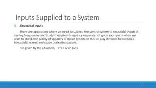 Inputs Supplied to a System
5. Sinusoidal input :
There are application where we need to subject the control system to sinusoidal inputs of
varying frequencies and study the system frequency response. A typical example is when we
want to check the quality of speakers of music system. In this we play different frequencies
(sinusoidal waves) and study their attenuations.
It is given by the equation, r(t) = A sin (ωt)
7
 