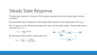 Steady State Response
•“Steady state response is that part of the output response where the output signal remains
constant.”
•The parameter that is important in the steady state response is the steady state error (𝑒𝑠𝑠).
•Error in general is the difference between the input and desirable output. Steady state error is
the error at t → ∞.
∴ 𝑒𝑠𝑠 = lim
𝑡 →∞
𝐸𝑟𝑟𝑜𝑟
•By derivation of formula for steady state error,
𝑒𝑠𝑠 = lim
𝑠 →0
𝑠 ∙
𝑅(𝑠)
1+𝐺 𝑠 𝐻(𝑠)
8
 