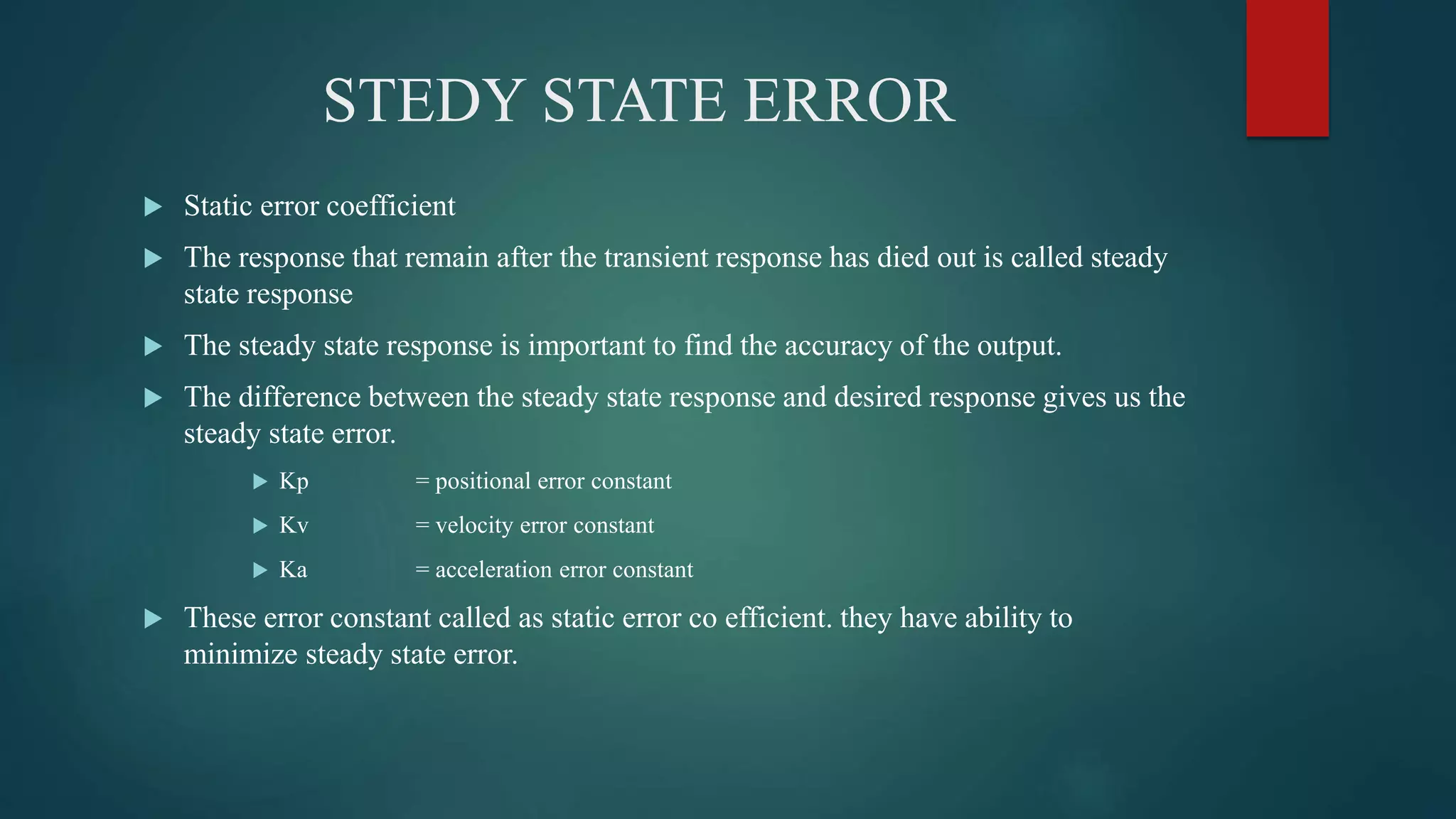 STEDY STATE ERROR
 Static error coefficient
 The response that remain after the transient response has died out is called steady
state response
 The steady state response is important to find the accuracy of the output.
 The difference between the steady state response and desired response gives us the
steady state error.
 Kp = positional error constant
 Kv = velocity error constant
 Ka = acceleration error constant
 These error constant called as static error co efficient. they have ability to
minimize steady state error.
 
