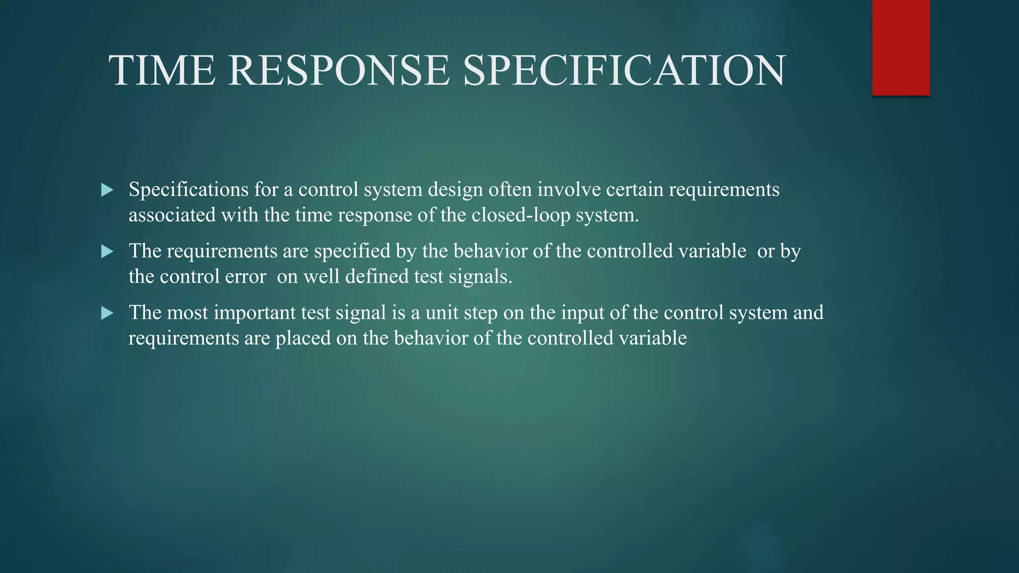 TIME RESPONSE SPECIFICATION
 Specifications for a control system design often involve certain requirements
associated with the time response of the closed-loop system.
 The requirements are specified by the behavior of the controlled variable or by
the control error on well defined test signals.
 The most important test signal is a unit step on the input of the control system and
requirements are placed on the behavior of the controlled variable
 