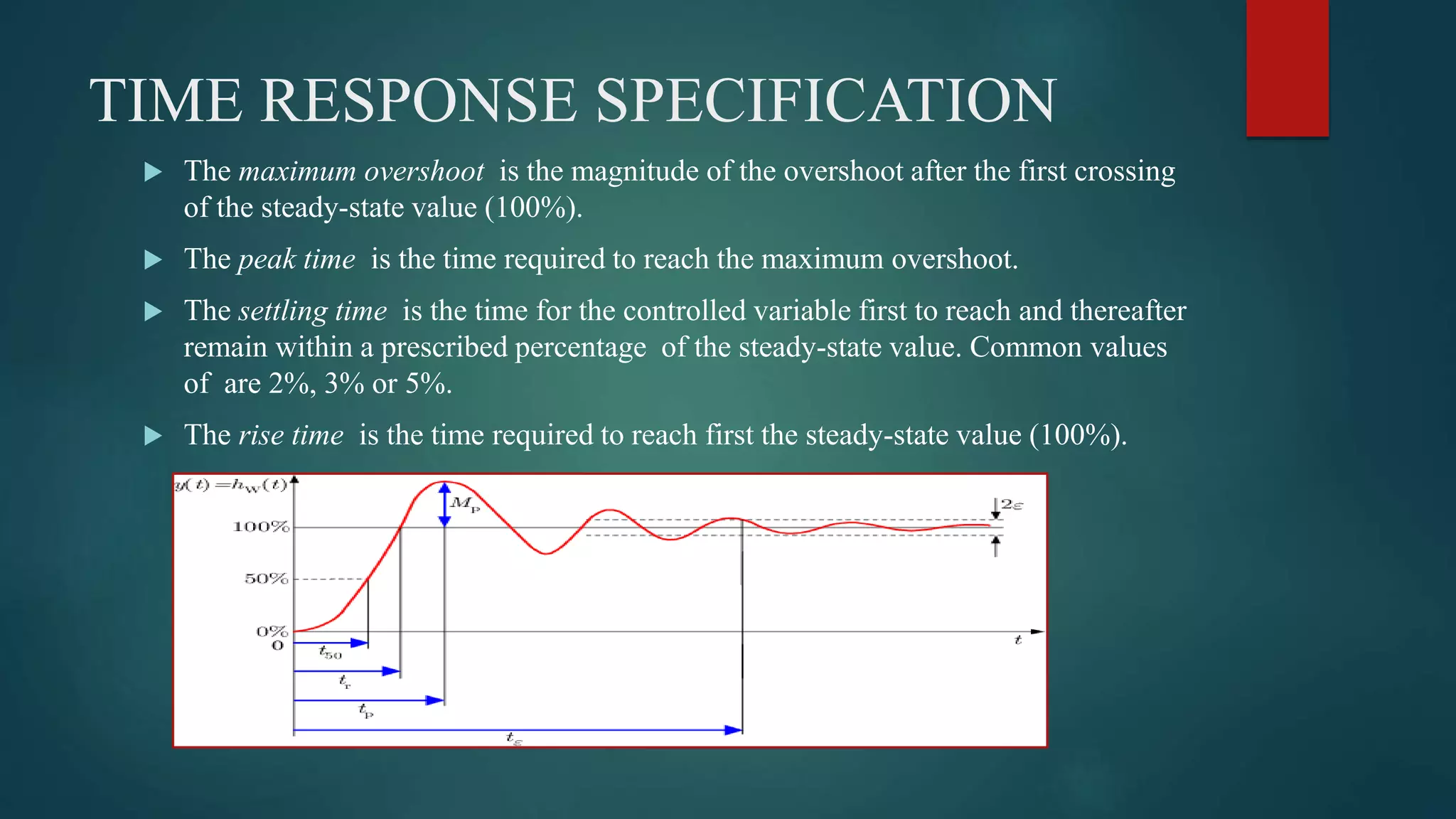 TIME RESPONSE SPECIFICATION
 The maximum overshoot is the magnitude of the overshoot after the first crossing
of the steady-state value (100%).
 The peak time is the time required to reach the maximum overshoot.
 The settling time is the time for the controlled variable first to reach and thereafter
remain within a prescribed percentage of the steady-state value. Common values
of are 2%, 3% or 5%.
 The rise time is the time required to reach first the steady-state value (100%).
 