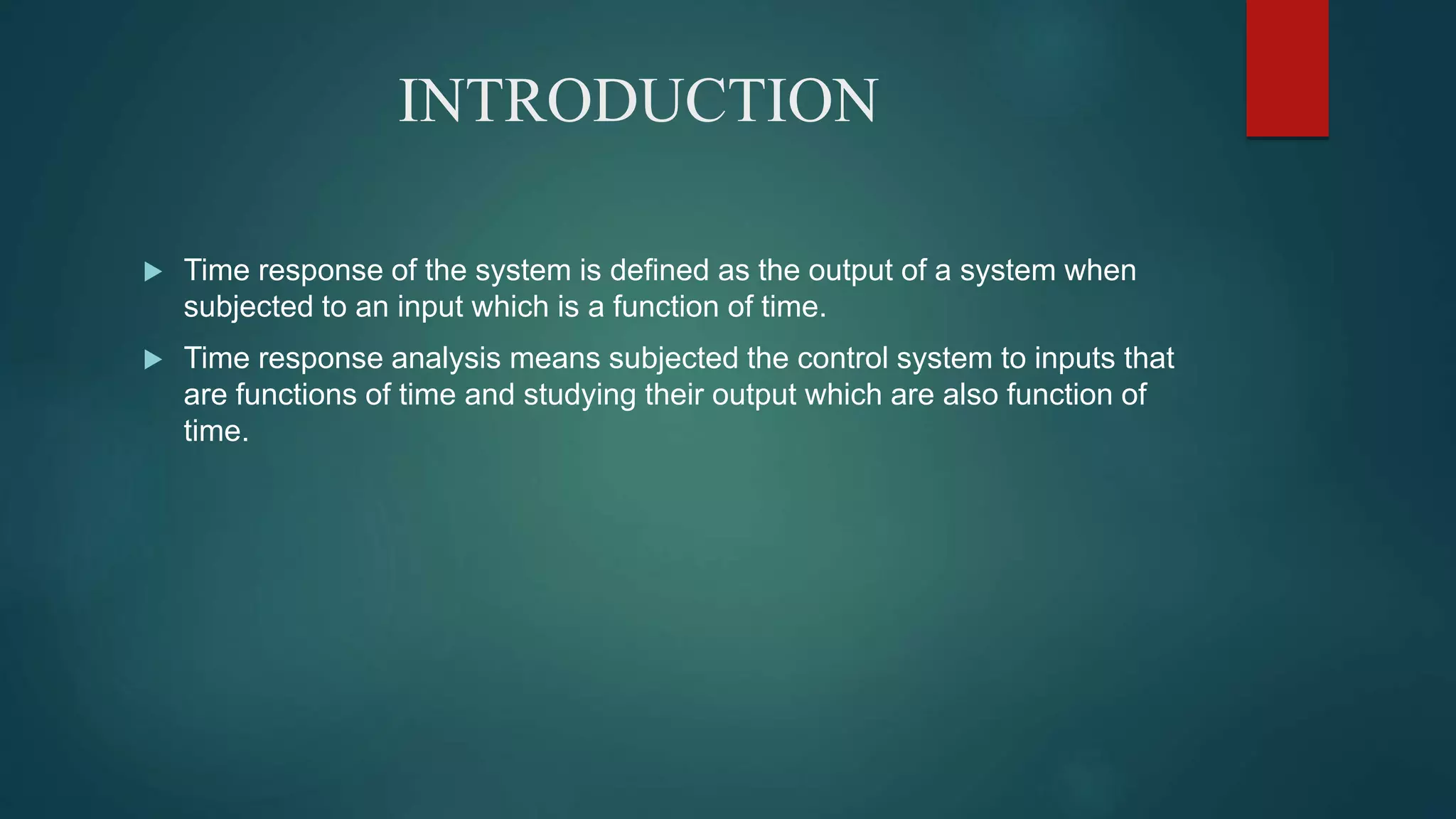 INTRODUCTION
 Time response of the system is defined as the output of a system when
subjected to an input which is a function of time.
 Time response analysis means subjected the control system to inputs that
are functions of time and studying their output which are also function of
time.
 