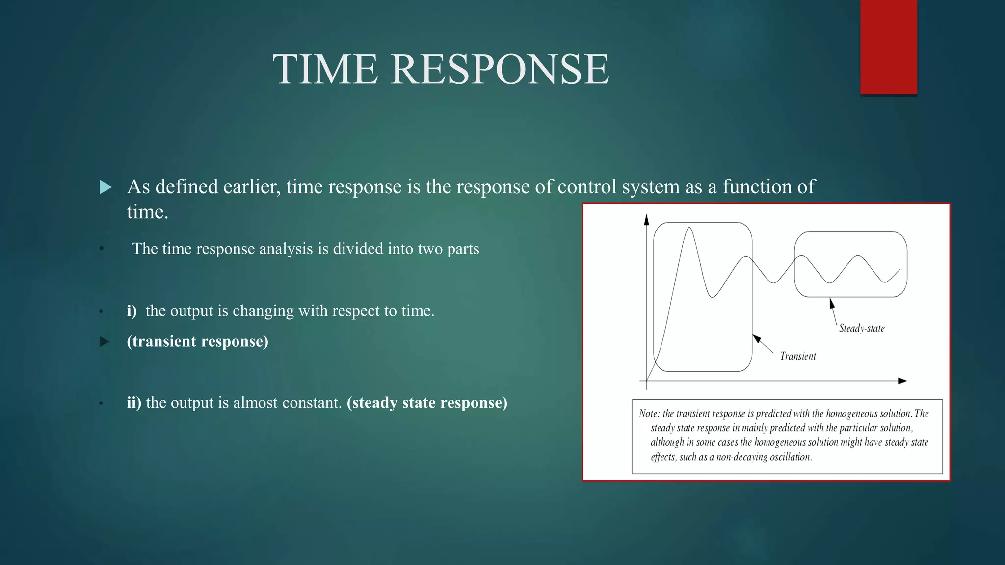 TIME RESPONSE
 As defined earlier, time response is the response of control system as a function of
time.
• The time response analysis is divided into two parts
• i) the output is changing with respect to time.
 (transient response)
• ii) the output is almost constant. (steady state response)
 
