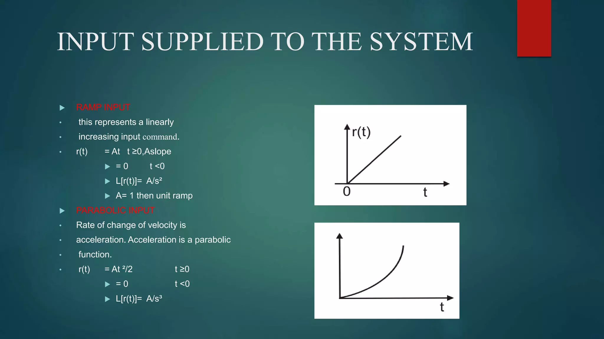INPUT SUPPLIED TO THE SYSTEM
 RAMP INPUT
• this represents a linearly
• increasing input command.
• r(t) = At t ≥0,Aslope
 = 0 t <0
 L[r(t)]= A/s²
 A= 1 then unit ramp
 PARABOLIC INPUT
• Rate of change of velocity is
• acceleration. Acceleration is a parabolic
• function.
• r(t) = At ²/2 t ≥0
 = 0 t <0
 L[r(t)]= A/s³
 