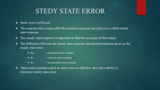 STEDY STATE ERROR
 Static error coefficient
 The response that remain after the transient response has died out is called steady
state response
 The steady state response is important to find the accuracy of the output.
 The difference between the steady state response and desired response gives us the
steady state error.
 Kp = positional error constant
 Kv = velocity error constant
 Ka = acceleration error constant
 These error constant called as static error co efficient. they have ability to
minimize steady state error.
 