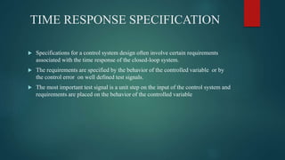 TIME RESPONSE SPECIFICATION
 Specifications for a control system design often involve certain requirements
associated with the time response of the closed-loop system.
 The requirements are specified by the behavior of the controlled variable or by
the control error on well defined test signals.
 The most important test signal is a unit step on the input of the control system and
requirements are placed on the behavior of the controlled variable
 