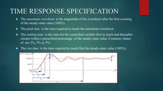 TIME RESPONSE SPECIFICATION
 The maximum overshoot is the magnitude of the overshoot after the first crossing
of the steady-state value (100%).
 The peak time is the time required to reach the maximum overshoot.
 The settling time is the time for the controlled variable first to reach and thereafter
remain within a prescribed percentage of the steady-state value. Common values
of are 2%, 3% or 5%.
 The rise time is the time required to reach first the steady-state value (100%).
 