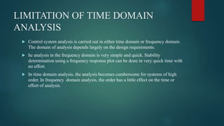 LIMITATION OF TIME DOMAIN
ANALYSIS
 Control system analysis is carried out in either time domain or frequency domain.
The domain of analysis depends largely on the design requirements.
 he analysis in the frequency domain is very simple and quick. Stability
determination using a frequency response plot can be done in very quick time with
no effort.
 In time domain analysis, the analysis becomes cumbersome for systems of high
order. In frequency domain analysis, the order has a little effect on the time or
effort of analysis.
 
