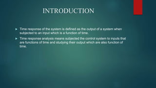 INTRODUCTION
 Time response of the system is defined as the output of a system when
subjected to an input which is a function of time.
 Time response analysis means subjected the control system to inputs that
are functions of time and studying their output which are also function of
time.
 