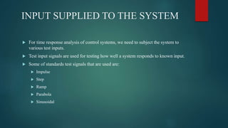 INPUT SUPPLIED TO THE SYSTEM
 For time response analysis of control systems, we need to subject the system to
various test inputs.
 Test input signals are used for testing how well a system responds to known input.
 Some of standards test signals that are used are:
 Impulse
 Step
 Ramp
 Parabola
 Sinusoidal
 