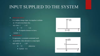 INPUT SUPPLIED TO THE SYSTEM
 IMPULSE INPUT
• It is sudden change input. An impulse is infinite
• at t=0 and everywhere else.
• r(t)= δ(t)= 1 t =0
 = 0 t ≠o
 In lmpulse domain we have,
• L[r(t)]= 1
 STEP INPUT
• It represents a constant command such
• as position. Like elevator is a step input.
• r(t)= u(t)= A t ≥0
 = 0 otherwise
 L[r(t)]= A/s
 