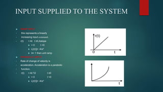 INPUT SUPPLIED TO THE SYSTEM
 RAMP INPUT
• this represents a linearly
• increasing input command.
• r(t) = At t ≥0,Aslope
 = 0 t <0
 L[r(t)]= A/s²
 A= 1 then unit ramp
 PARABOLIC INPUT
• Rate of change of velocity is
• acceleration. Acceleration is a parabolic
• function.
• r(t) = At ²/2 t ≥0
 = 0 t <0
 L[r(t)]= A/s³
 