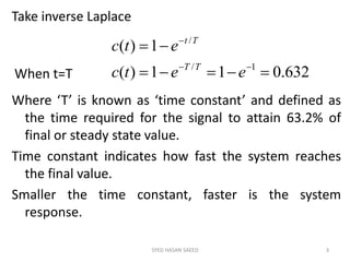 Take inverse Laplace
Where ‘T’ is known as ‘time constant’ and defined as
the time required for the signal to attain 63.2% of
final or steady state value.
Time constant indicates how fast the system reaches
the final value.
Smaller the time constant, faster is the system
response.
SYED HASAN SAEED 3
632.011)(
1)(
1/
/
eetc
etc
TT
Tt
When t=T