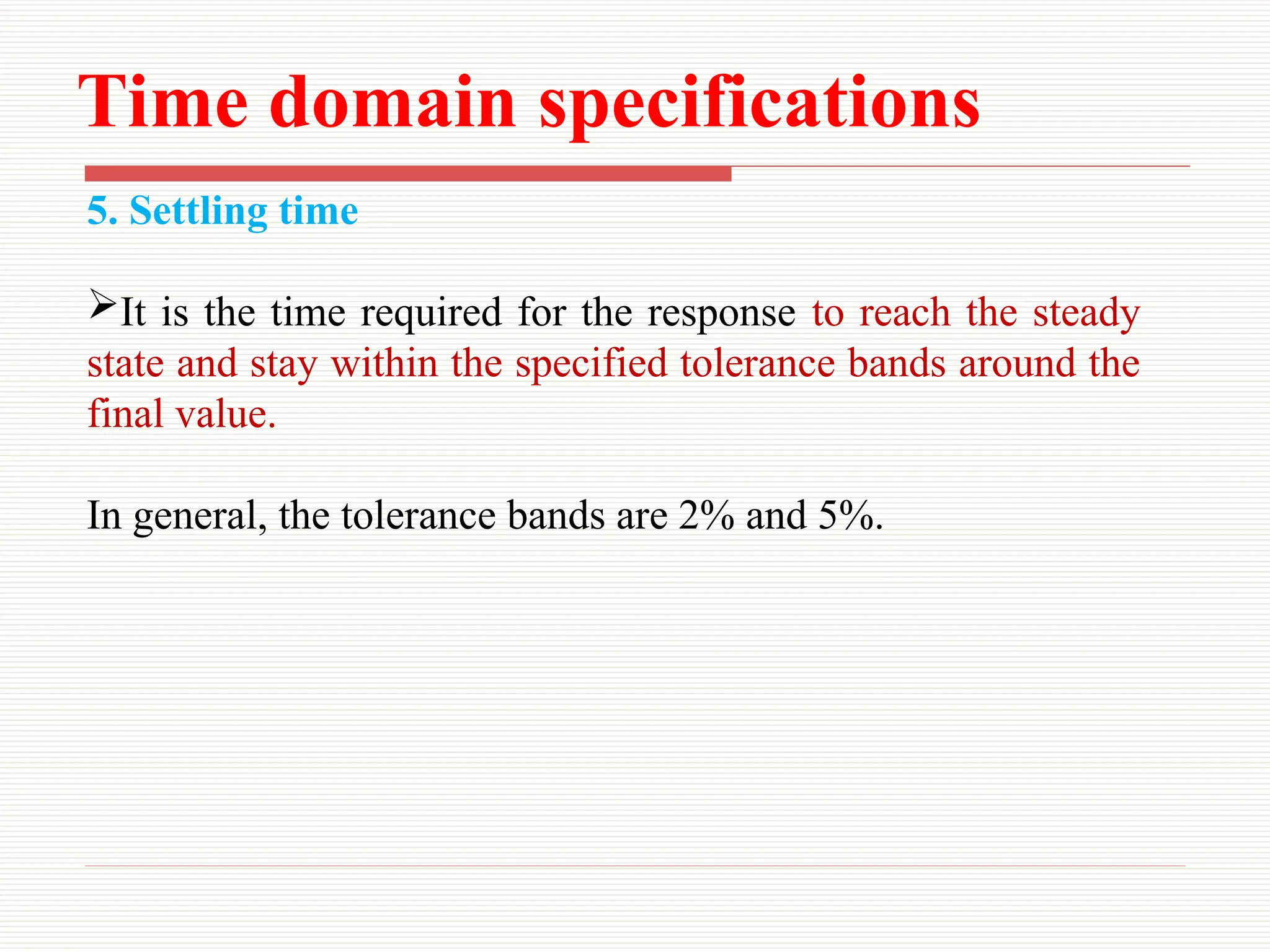Time domain specifications
5. Settling time
It is the time required for the response to reach the steady
state and stay within the specified tolerance bands around the
final value.
In general, the tolerance bands are 2% and 5%.
 