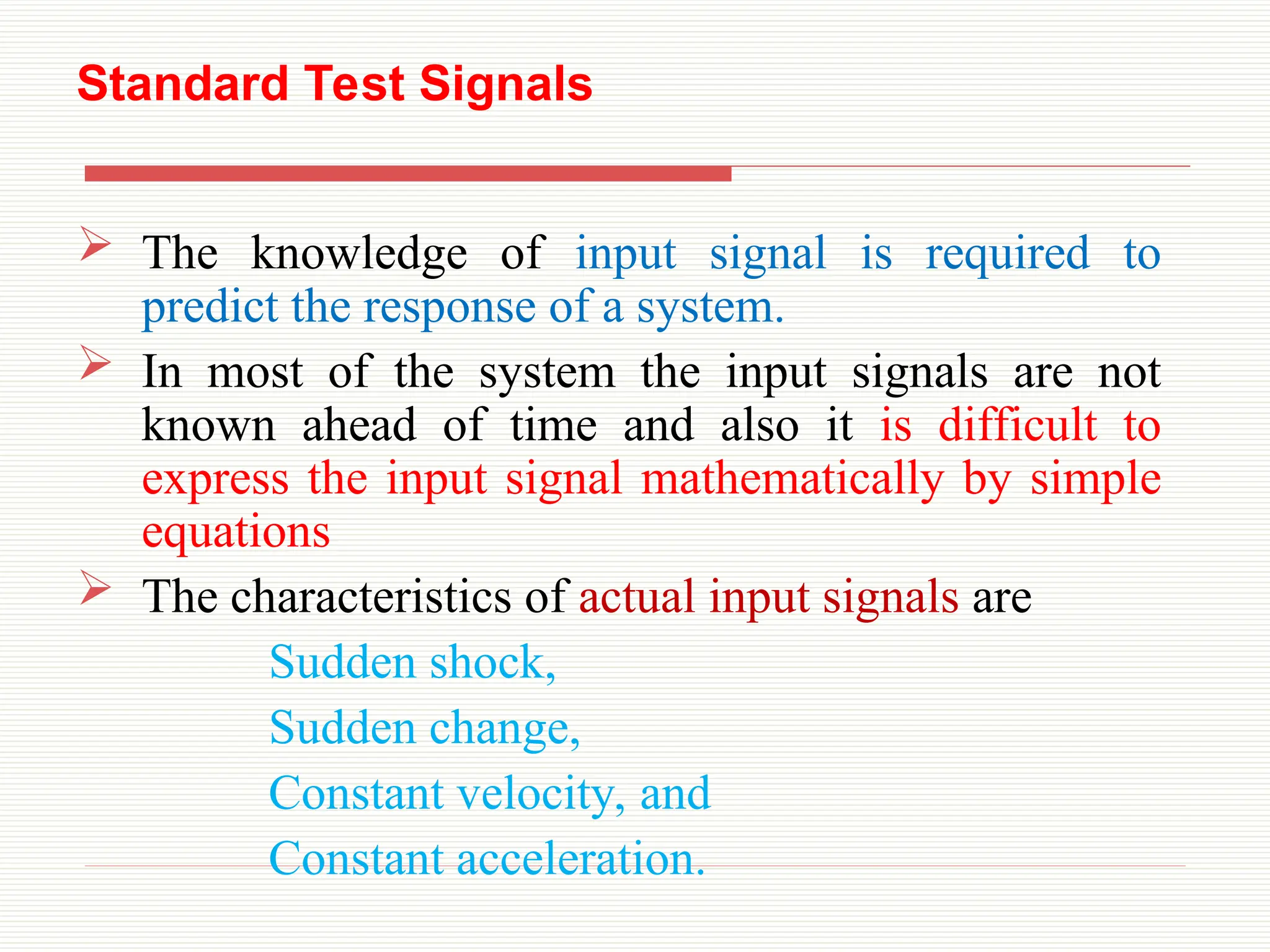 Standard Test Signals
 The knowledge of input signal is required to
predict the response of a system.
 In most of the system the input signals are not
known ahead of time and also it is difficult to
express the input signal mathematically by simple
equations
 The characteristics of actual input signals are
Sudden shock,
Sudden change,
Constant velocity, and
Constant acceleration.
 