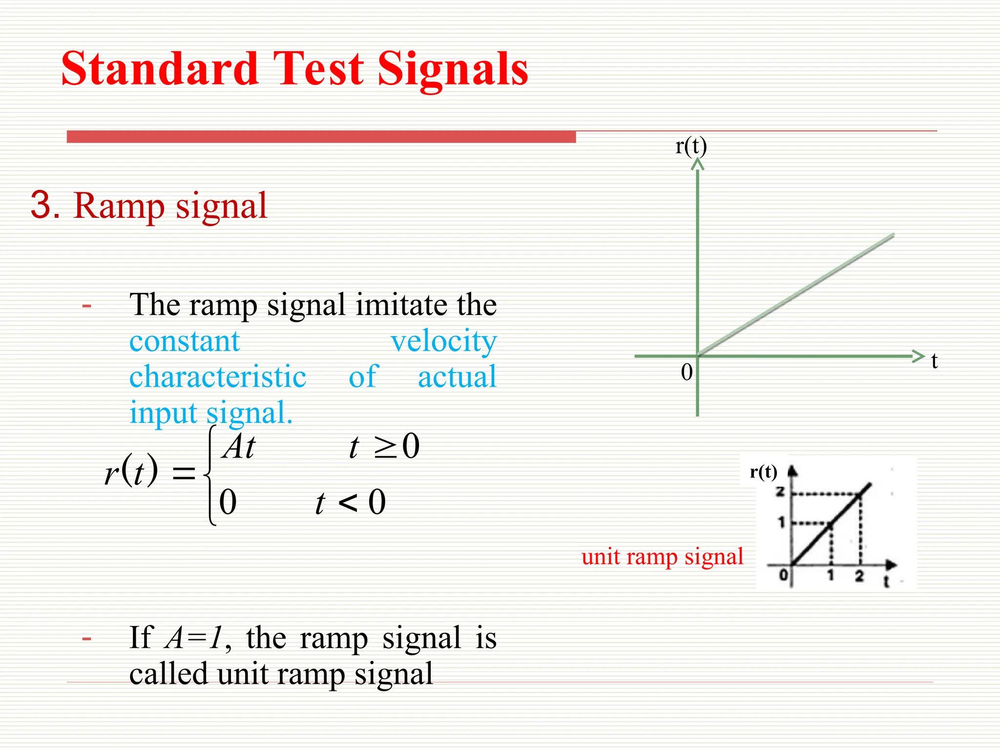 Standard Test Signals
3. Ramp signal
- The ramp signal imitate the
constant velocity
characteristic of actual
input signal.
- If A=1, the ramp signal is
called unit ramp signal






0
0
0
t
t
At
t
r )
(
0 t
r(t)
r(t)
unit ramp signal
 