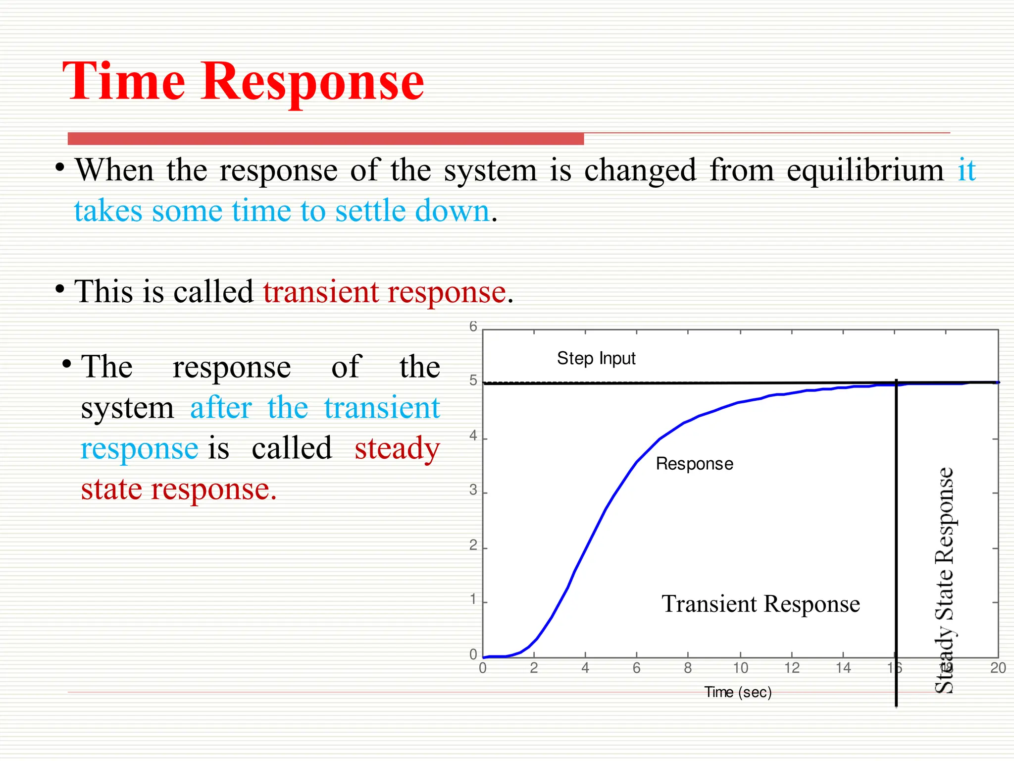 Time Response
• When the response of the system is changed from equilibrium it
takes some time to settle down.
• This is called transient response.
0 2 4 6 8 10 12 14 16 18 20
0
1
2
3
4
5
6
x 10
-3
Step Response
Time (sec)
Amplitude
Response
Step Input
Transient Response
• The response of the
system after the transient
response is called steady
state response.
 