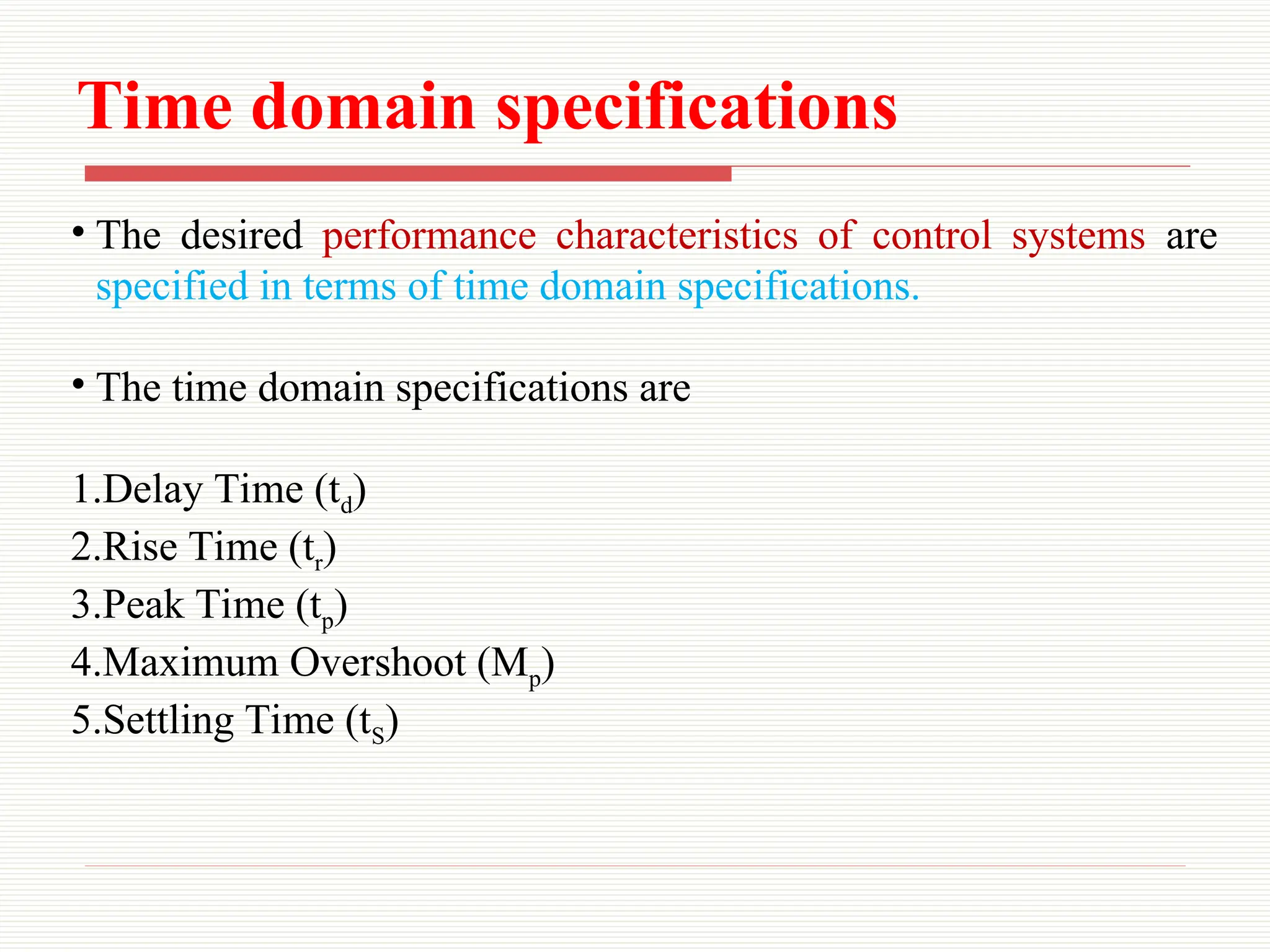 Time domain specifications
• The desired performance characteristics of control systems are
specified in terms of time domain specifications.
• The time domain specifications are
1.Delay Time (td)
2.Rise Time (tr)
3.Peak Time (tp)
4.Maximum Overshoot (Mp)
5.Settling Time (tS)
 