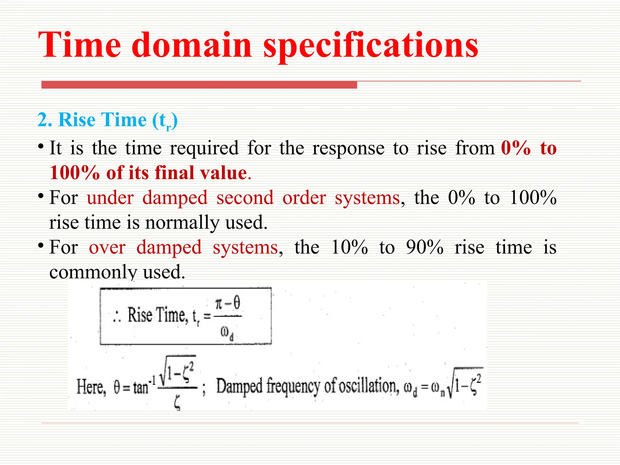 Time domain specifications
2. Rise Time (tr)
• It is the time required for the response to rise from 0% to
100% of its final value.
• For under damped second order systems, the 0% to 100%
rise time is normally used.
• For over damped systems, the 10% to 90% rise time is
commonly used.
 