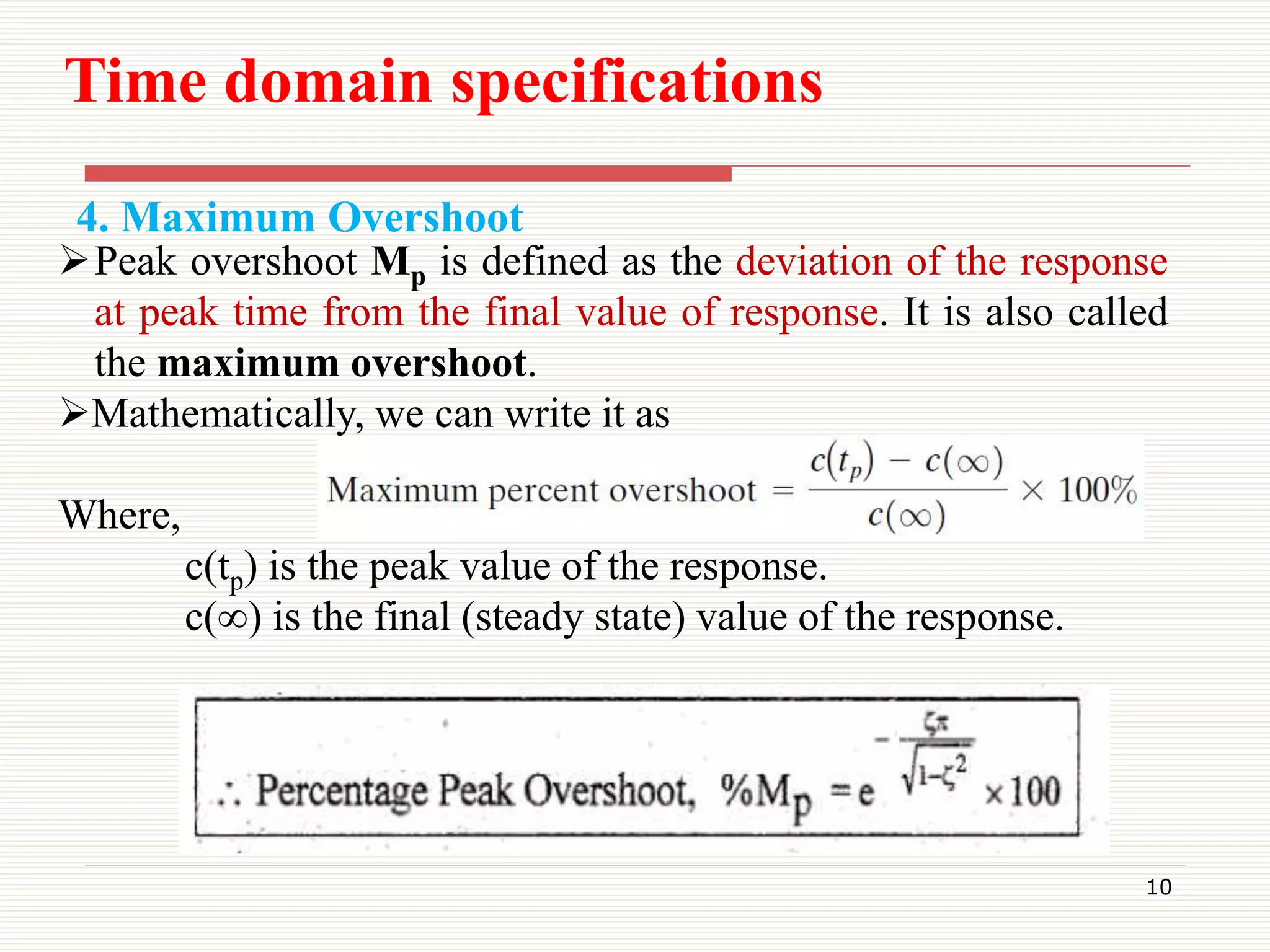4. Maximum Overshoot
10
Peak overshoot Mp is defined as the deviation of the response
at peak time from the final value of response. It is also called
the maximum overshoot.
Mathematically, we can write it as
Where,
c(tp) is the peak value of the response.
c(∞) is the final (steady state) value of the response.
Time domain specifications
 
