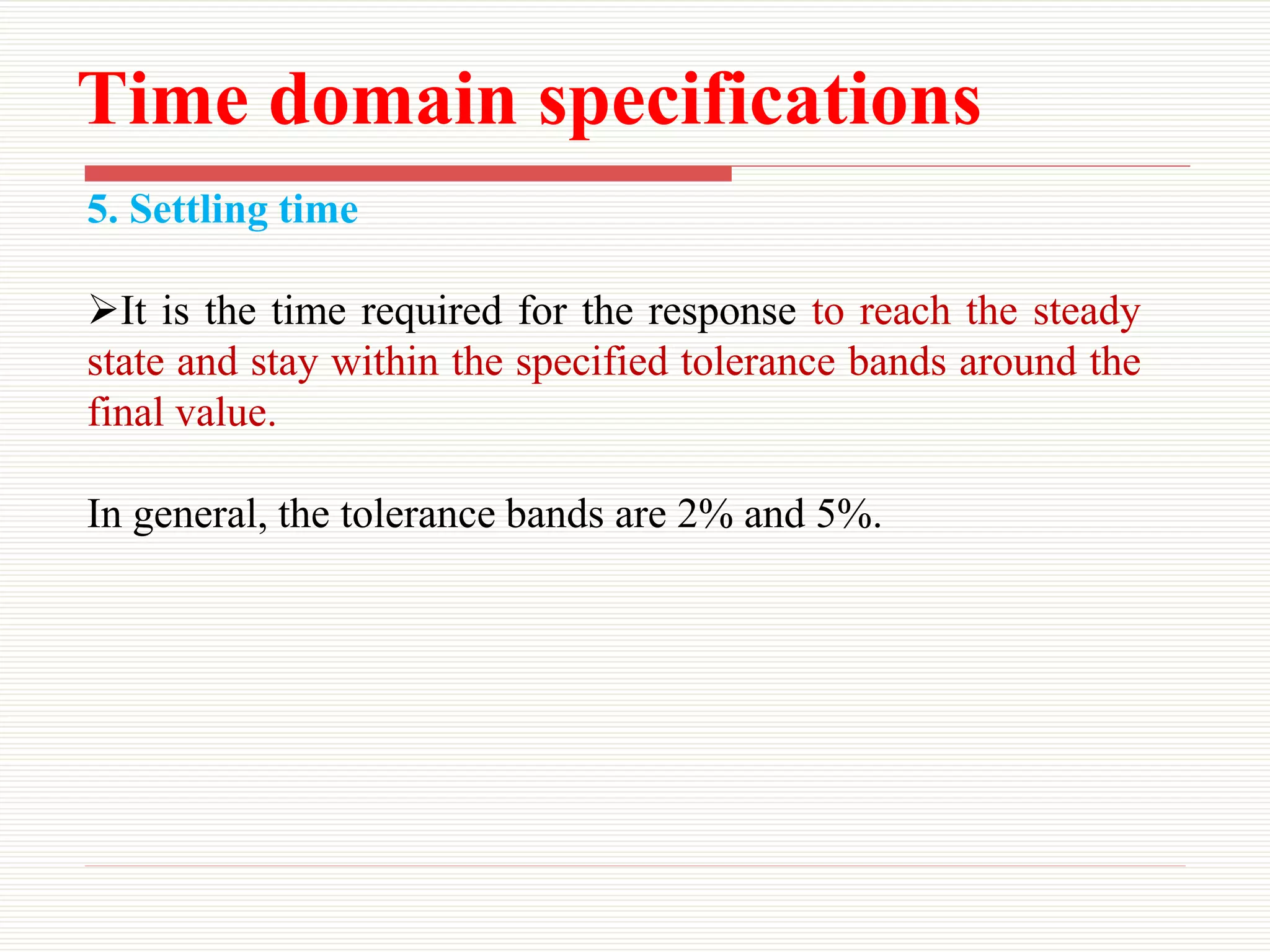 Time domain specifications
5. Settling time
It is the time required for the response to reach the steady
state and stay within the specified tolerance bands around the
final value.
In general, the tolerance bands are 2% and 5%.
 