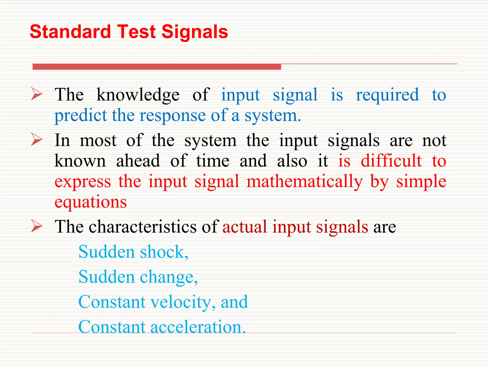 Standard Test Signals
 The knowledge of input signal is required to
predict the response of a system.
 In most of the system the input signals are not
known ahead of time and also it is difficult to
express the input signal mathematically by simple
equations
 The characteristics of actual input signals are
Sudden shock,
Sudden change,
Constant velocity, and
Constant acceleration.
 