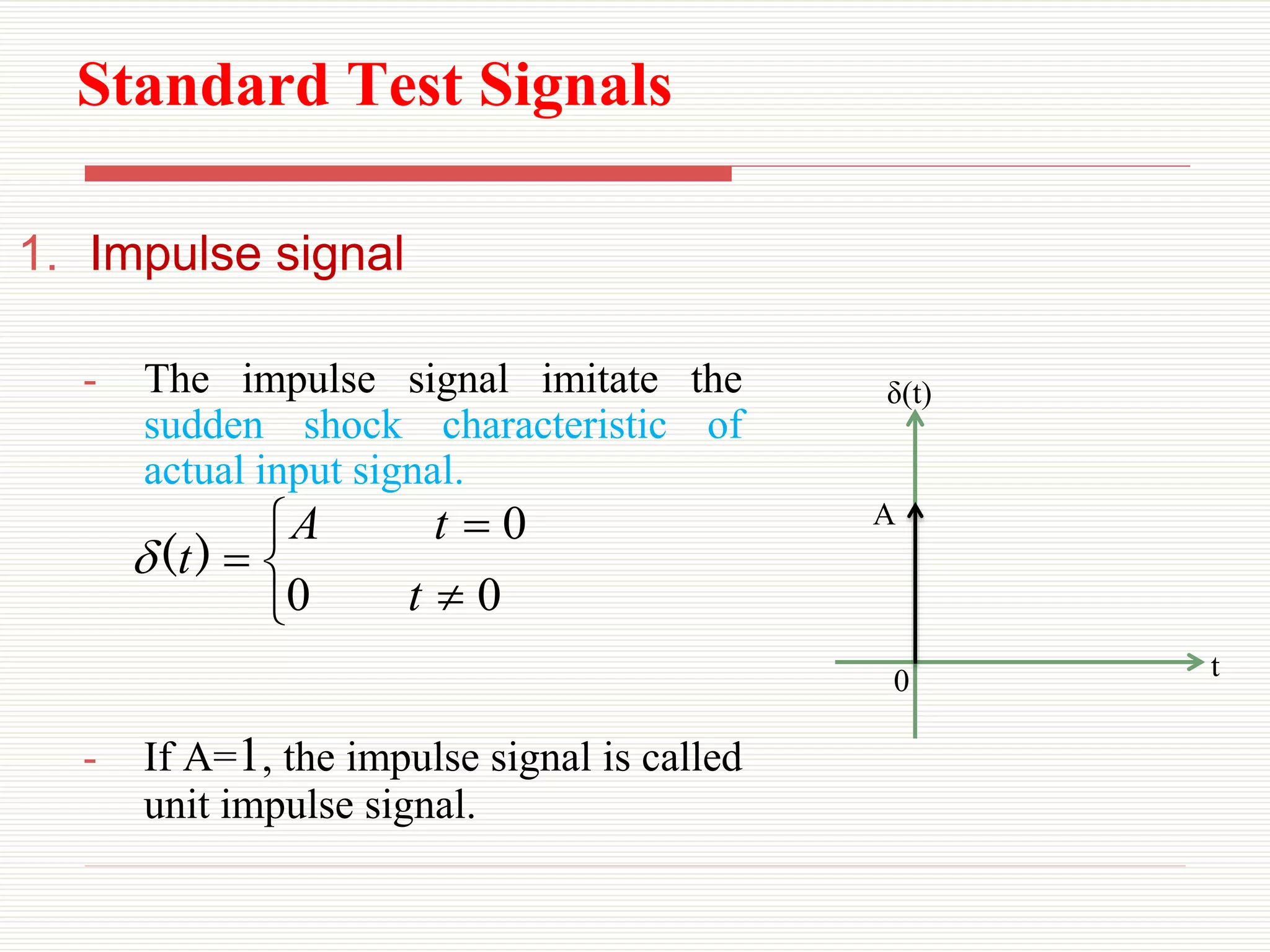 Standard Test Signals
1. Impulse signal
- The impulse signal imitate the
sudden shock characteristic of
actual input signal.
- If A=1, the impulse signal is called
unit impulse signal.
0 t
δ(t)
A






0
0
0
t
t
A
t)
(

 