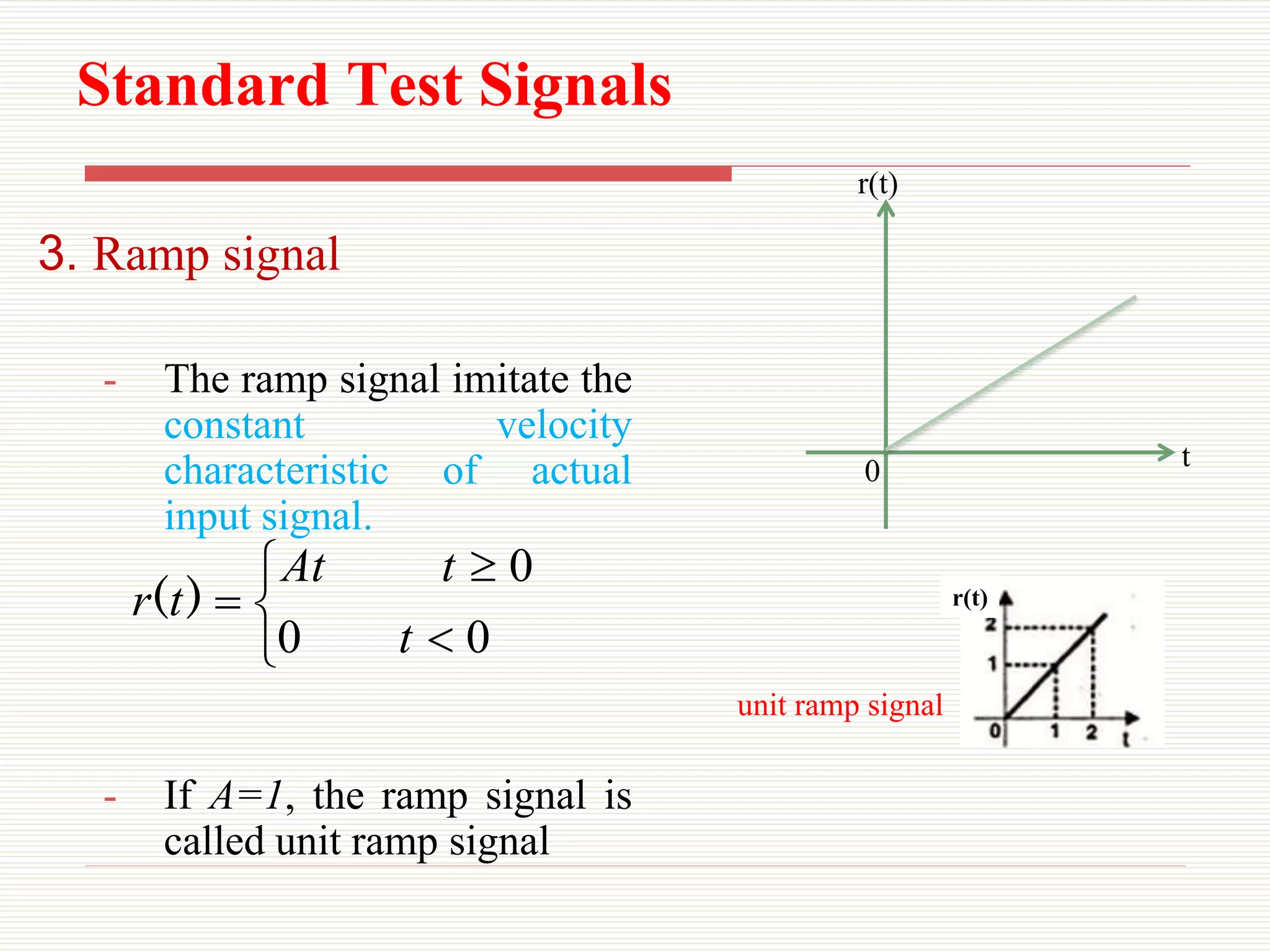 Standard Test Signals
3. Ramp signal
- The ramp signal imitate the
constant velocity
characteristic of actual
input signal.
- If A=1, the ramp signal is
called unit ramp signal






0
0
0
t
t
At
t
r )
(
0 t
r(t)
r(t)
unit ramp signal
 