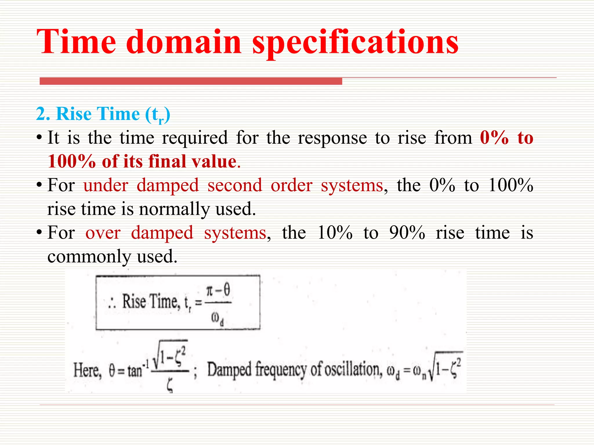 Time domain specifications
2. Rise Time (tr)
• It is the time required for the response to rise from 0% to
100% of its final value.
• For under damped second order systems, the 0% to 100%
rise time is normally used.
• For over damped systems, the 10% to 90% rise time is
commonly used.
 