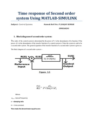 Time response of Second order
system Using MATLAB-SIMULINK
Subject: Control Systems Name& Roll No: P.SANJAY KUMAR
18981A0241
1. Block diagramof secondorder system:
The order of the control system is determined by the power of‘s’ in the denominator of its function. If the
power of s in the denominator of the transfer function of a control system is 2 then the system is said to be
a second order system. The general equation of the transfer function of a second order system is given as.
The block diagram of a second order system :-
𝑪( 𝒔)
𝑹(𝒔)
=
𝝎 𝟐
𝒏
𝒔 𝟐 + 𝟐𝜺𝝎 𝒏 𝒔+ 𝝎 𝟐
𝒏
Where
𝜔 𝑛 = natural frequency
𝜺 = damping ratio
𝝉 = time constant
Then make the denominator equal to zero
 