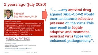SMJ Mortazavi, Ph.D
10
“. ……any antiviral drug
against SARS-CoV-2 would
exert an intense selective
pressure on the virus.This
may result in highly
adaptive and treatment-
resistant virus types with
enhanced pathogenicity.”.
Rebuttal:
SMJ Mortazavi, Ph.D
Point/Counterpoint
Low-dose radiation as a treatment for COVID-
19 pneumonia: A threat or real opportunity?
Seyed Mohammad Javad Mortazavi
Ph.D.,Amirhosein Kefayat M.D.,Jing Cai Ph.D.
First published: 03 July 2020
https://doi.org/10.1002/mp.14367
2 years ago (July 2020)
 