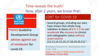 ▪WHO Guideline
Development Group
advises against use
of remdesivir for
covid-19.
Rodríguez-Tomàs et al. Antioxidants 2022,
11(6), 1184;
https://doi.org/10.3390/antiox11061184,
Published: 16 June 2022
11
Time reveals the truth!
Now, after 2 years, we know that:
 Several groups, including our own,
have shown that whole-lung
radiation at doses of 0.5–1.5 Gy can
accelerate the recovery in clinical
and radiographic status without
acute toxicity
[12,13,14,15,16,17,18,19,20,21].".
LDRT for COVID-19
 