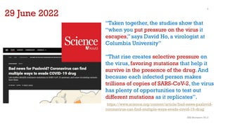 SMJ Mortazavi, Ph.D
5
29 June 2022
“Taken together, the studies show that
“when you put pressure on the virus it
escapes,” says David Ho, a virologist at
Columbia University”
“That rise creates selective pressure on
the virus, favoring mutations that help it
survive in the presence of the drug. And
because each infected person makes
trillions of copies of SARS-CoV-2, the virus
has plenty of opportunities to test out
different mutations as it replicates”.
https://www.science.org/content/article/bad-news-paxlovid-
coronavirus-can-find-multiple-ways-evade-covid-19-drug
 