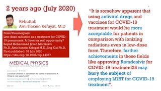 SMJ Mortazavi, Ph.D
9
“It is somehow apparent that
using antiviral drugs and
vaccines for COVID-19
treatment would be more
acceptable for patients in
comparison with ionizing
radiations even in low-dose
form.Therefore, further
achievements in these fields
like approving Remdesivir for
COVID-19 treatment25 may
bury the subject of
employing LDRT for COVID-19
treatment“.
Rebuttal:
Amirhosein Kefayat, M.D
Point/Counterpoint
Low-dose radiation as a treatment for COVID-
19 pneumonia: A threat or real opportunity?
Seyed Mohammad Javad Mortazavi
Ph.D.,Amirhosein Kefayat M.D.,Jing Cai Ph.D.
First published: 03 July 2020
https://doi.org/10.1002/mp.14367
2 years ago (July 2020)
 
