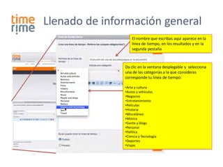 Llenado de información general
                   El nombre que escribas aquí aparece en la
                   línea de tiempo, en los resultados y en la
                   segunda pestaña



               Da clic en la ventana desplegable y selecciona
               una de las categorías a la que consideras
               corresponde tu línea de tiempo:

               •Arte y cultura
               •Autos y vehículos
               •Negocios
               •Entretenimiento
               •Películas
               •Historia
               •Misceláneo
               •Música
               •Gente y blogs
               •Personal
               •Política
               •Ciencia y Tecnología
               •Deportes
               •Viajes
 