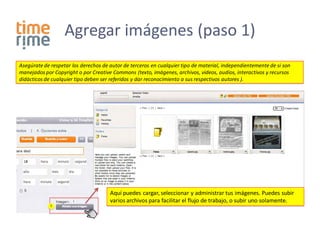 Agregar imágenes (paso 1)
Asegúrate de respetar los derechos de autor de terceros en cualquier tipo de material, independientemente de si son
manejados por Copyright o por Creative Commons (texto, imágenes, archivos, videos, audios, interactivos y recursos
didácticos de cualquier tipo deben ser referidos y dar reconocimiento a sus respectivos autores ).




                                      Aquí puedes cargar, seleccionar y administrar tus imágenes. Puedes subir
                                      varios archivos para facilitar el flujo de trabajo, o subir uno solamente.
             1
 