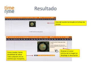 Resultado

                                  Vista del evento terminado en la línea de
                                  tiempo.




                                         Al poner el cursor
Como creador, tienes                     encima de la imagen se
posibilidad de editar                    despliega la descripción
cada cualquiera de los
eventos que incorpores.
 