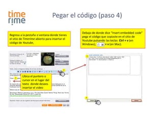 Pegar el código (paso 4)

                                                Debajo de donde dice “Insert embedded code”
Regresa a la pestaña o ventana donde tienes     pega el código que copiaste en el sitio de
el sitio de Timerime abierto para insertar el   Youtube pulsando las teclas Ctrl + v (en
código de Youtube,                              Windows),        + v (en Mac).


                                                   3




                                          2



    1
          Ubica el puntero o
          cursor en el lugar del
          texto donde desees
          insertar el video


                                                  4
 