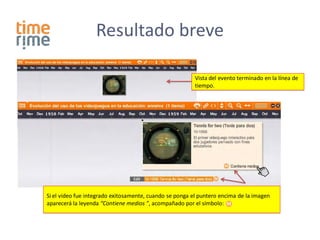 Resultado breve

                                                         Vista del evento terminado en la línea de
                                                         tiempo.




Si el video fue integrado exitosamente, cuando se ponga el puntero encima de la imagen
aparecerá la leyenda “Contiene medios ”, acompañado por el símbolo:
 