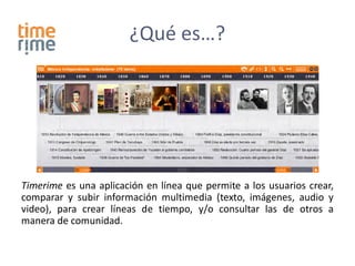 ¿Qué es…?




Timerime es una aplicación en línea que permite a los usuarios crear,
comparar y subir información multimedia (texto, imágenes, audio y
video), para crear líneas de tiempo, y/o consultar las de otros a
manera de comunidad.
 