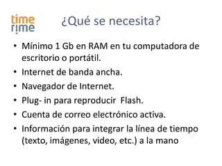 ¿Qué se necesita?
• Mínimo 1 Gb en RAM en tu computadora de
  escritorio o portátil.
• Internet de banda ancha.
• Navegador de Internet.
• Plug- in para reproducir Flash.
• Cuenta de correo electrónico activa.
• Información para integrar la línea de tiempo
  (texto, imágenes, video, etc.) a la mano
 