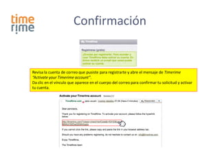 Confirmación


Revisa la cuenta de correo que pusiste para registrarte y abre el mensaje de Timerime
“Activate your Timerime account”.
Da clic en el vínculo que aparece en el cuerpo del correo para confirmar tu solicitud y activar
tu cuenta.
 