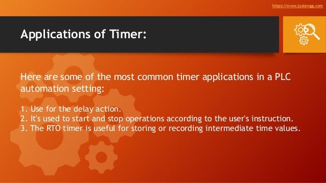 Applications of Timer:
Here are some of the most common timer applications in a PLC
automation setting:
1. Use for the delay action.
2. It's used to start and stop operations according to the user's instruction.
3. The RTO timer is useful for storing or recording intermediate time values.
https://www.justengg.com
 