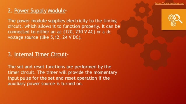 2. Power Supply Module-
The power module supplies electricity to the timing
circuit, which allows it to function properly. It can be
connected to either an ac (120, 230 V AC) or a dc
voltage source (like 5,12, 24 V DC).
3. Internal Timer Circuit-
The set and reset functions are performed by the
timer circuit. The timer will provide the momentary
input pulse for the set and reset operation if the
auxiliary power source is turned on.
https://www.justengg.com
 