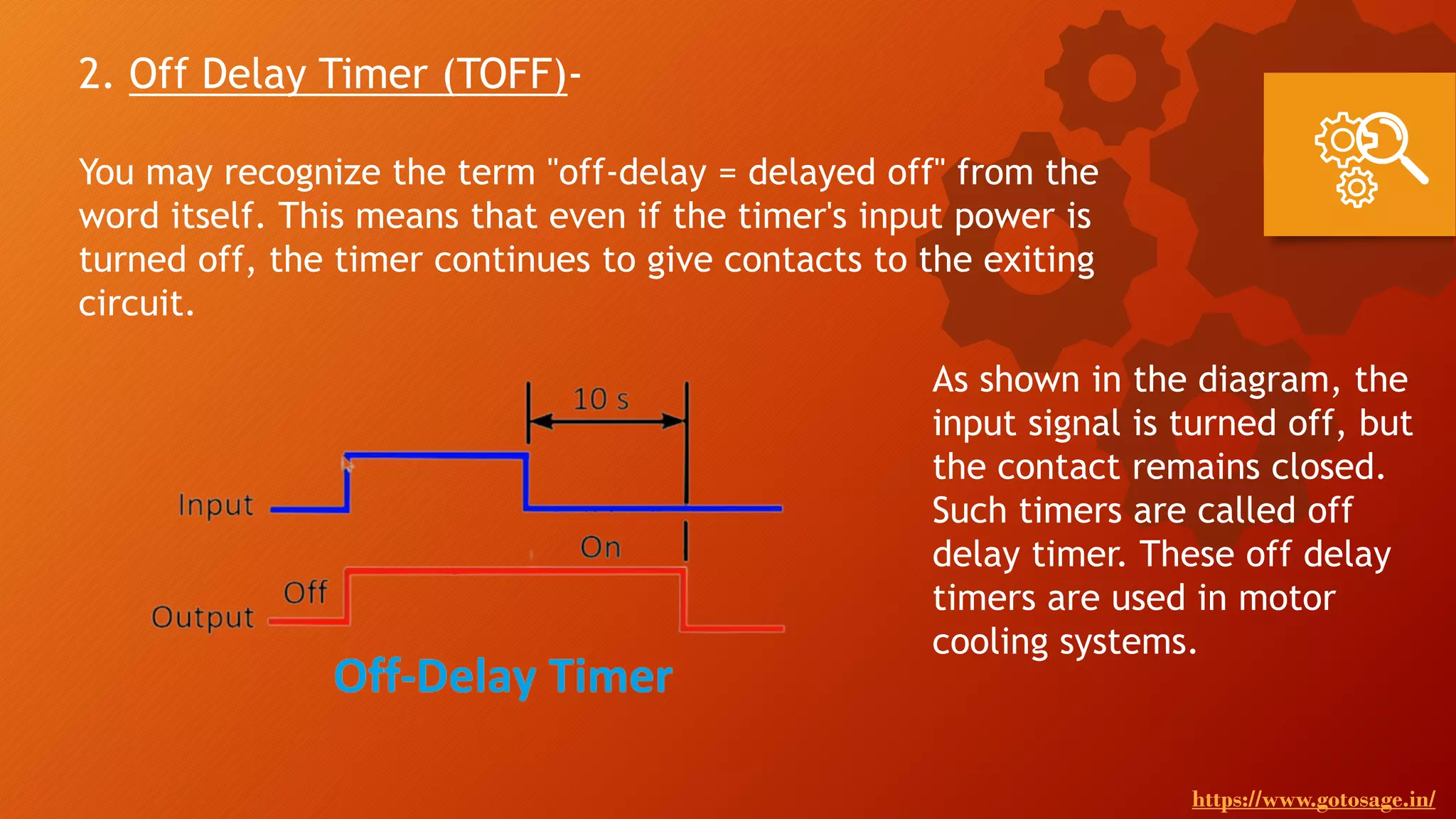 2. Off Delay Timer (TOFF)-
You may recognize the term "off-delay = delayed off" from the
word itself. This means that even if the timer's input power is
turned off, the timer continues to give contacts to the exiting
circuit.
As shown in the diagram, the
input signal is turned off, but
the contact remains closed.
Such timers are called off
delay timer. These off delay
timers are used in motor
cooling systems.
https://www.gotosage.in/
 
