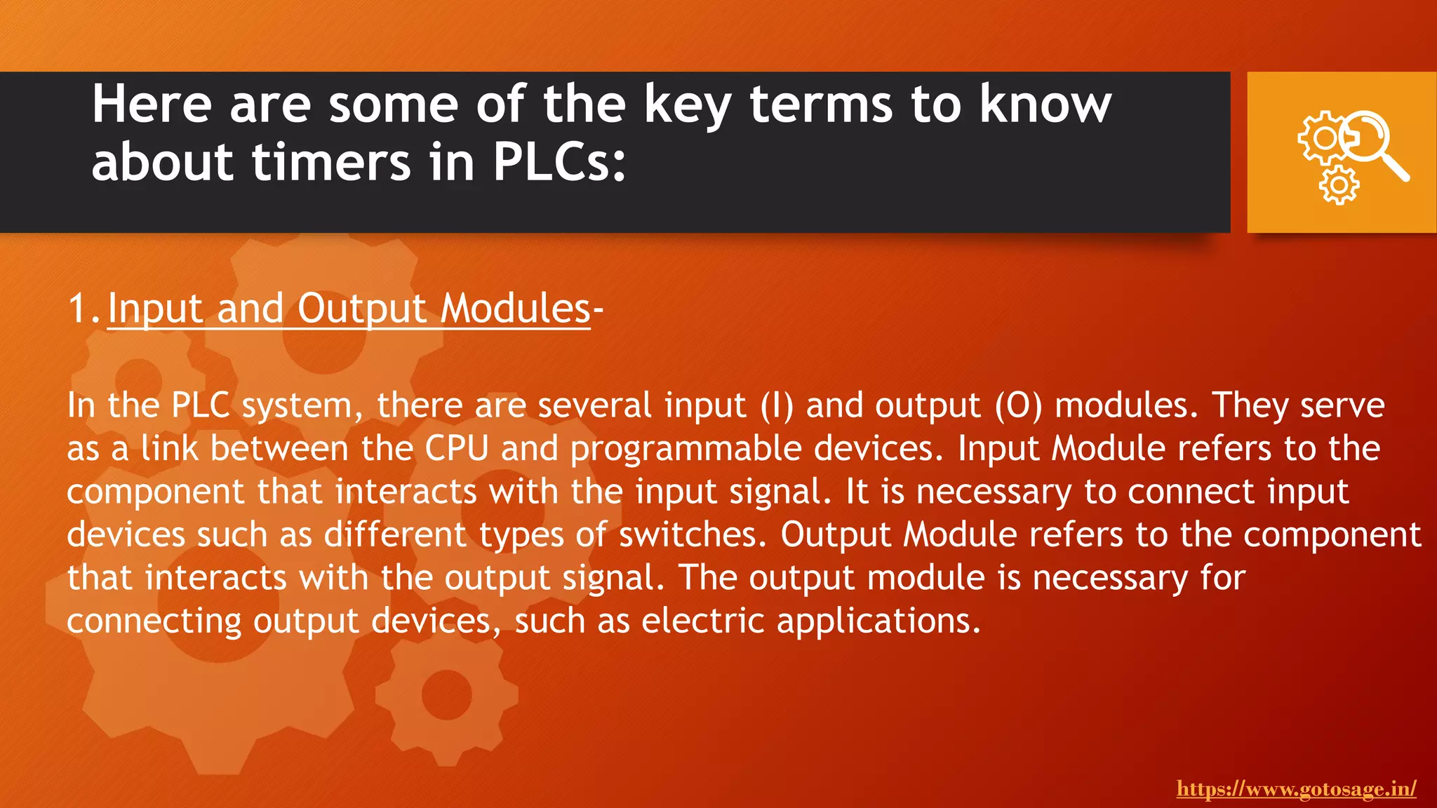 Here are some of the key terms to know
about timers in PLCs:
1.Input and Output Modules-
In the PLC system, there are several input (I) and output (O) modules. They serve
as a link between the CPU and programmable devices. Input Module refers to the
component that interacts with the input signal. It is necessary to connect input
devices such as different types of switches. Output Module refers to the component
that interacts with the output signal. The output module is necessary for
connecting output devices, such as electric applications.
https://www.gotosage.in/
 