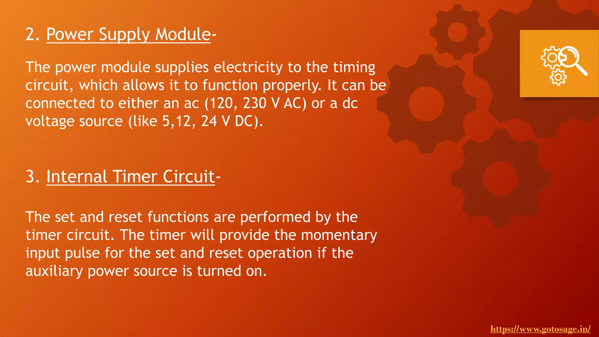 2. Power Supply Module-
The power module supplies electricity to the timing
circuit, which allows it to function properly. It can be
connected to either an ac (120, 230 V AC) or a dc
voltage source (like 5,12, 24 V DC).
3. Internal Timer Circuit-
The set and reset functions are performed by the
timer circuit. The timer will provide the momentary
input pulse for the set and reset operation if the
auxiliary power source is turned on.
https://www.gotosage.in/
 