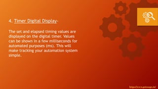 4. Timer Digital Display-
The set and elapsed timing values are
displayed on the digital timer. Values
can be shown in a few milliseconds for
automated purposes (ms). This will
make tracking your automation system
simple.
https://www.gotosage.in/
 